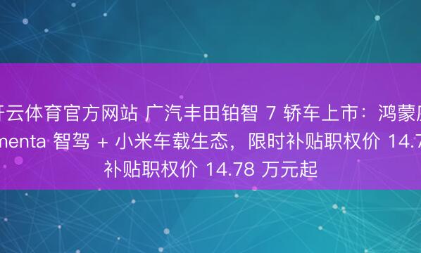 开云体育官方网站 广汽丰田铂智 7 轿车上市：鸿蒙座舱 + Momenta 智驾 + 小米车载生态，限时补贴职权价 14.78 万元起