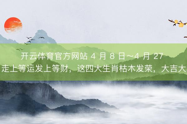 开云体育官方网站 4 月 8 日～4 月 27 日走上等运发上等财，这四大生肖枯木发荣，大吉大利