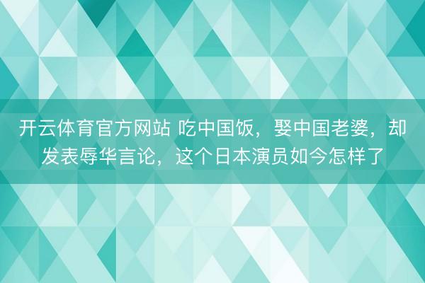 开云体育官方网站 吃中国饭，娶中国老婆，却发表辱华言论，这个日本演员如今怎样了
