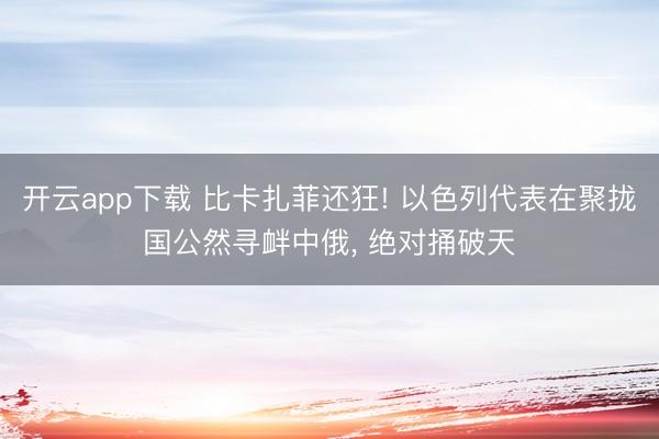 开云app下载 比卡扎菲还狂! 以色列代表在聚拢国公然寻衅中俄, 绝对捅破天