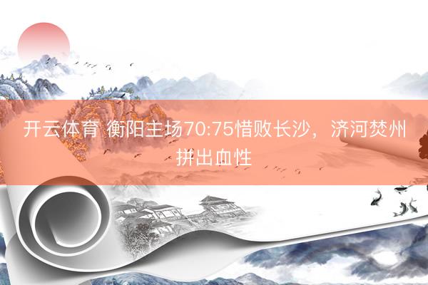 开云体育 衡阳主场70:75惜败长沙，济河焚州拼出血性
