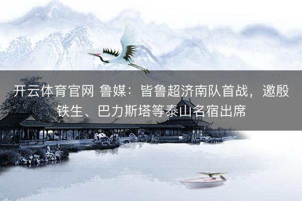 开云体育官网 鲁媒：皆鲁超济南队首战，邀殷铁生、巴力斯塔等泰山名宿出席