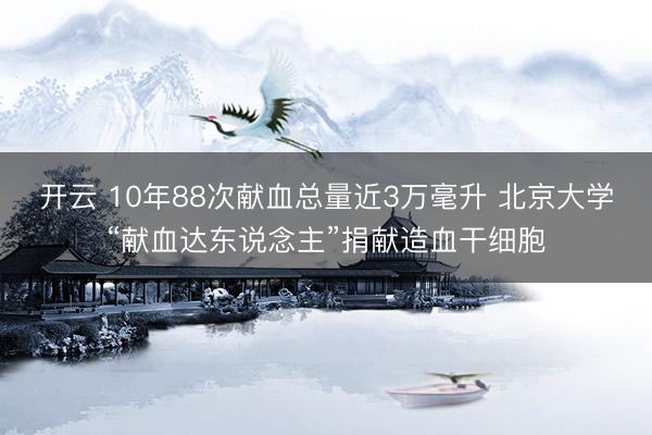 开云 10年88次献血总量近3万毫升 北京大学“献血达东说念主”捐献造血干细胞