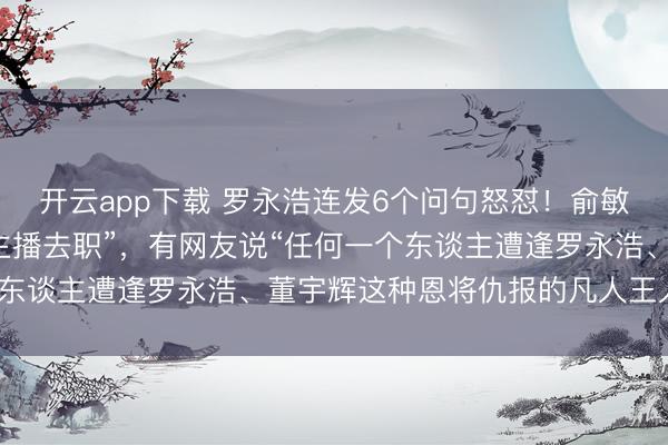 开云app下载 罗永浩连发6个问句怒怼！俞敏洪反想“东方甄选多位主播去职”，有网友说“任何一个东谈主遭逢罗永浩、董宇辉这种恩将仇报的凡人王人够呛”