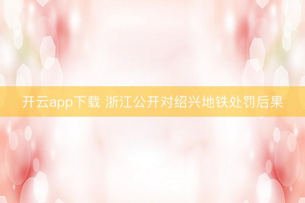 开云app下载 浙江公开对绍兴地铁处罚后果
