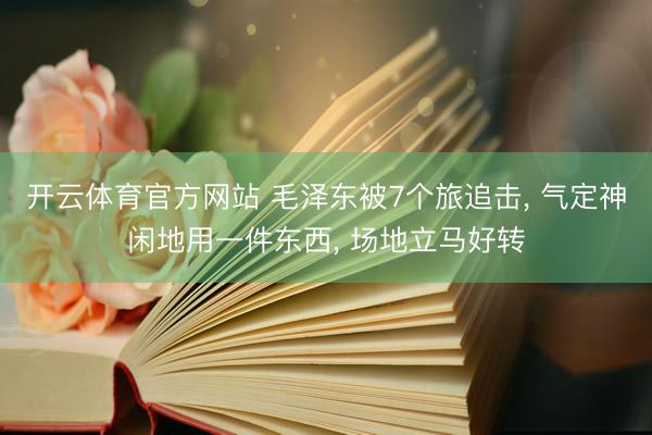 开云体育官方网站 毛泽东被7个旅追击, 气定神闲地用一件东西, 场地立马好转